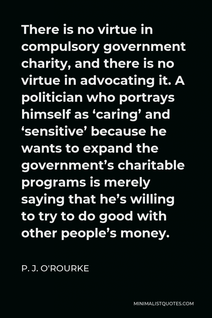P. J. O'Rourke Quote - There is no virtue in compulsory government charity, and there is no virtue in advocating it. A politician who portrays himself as ‘caring’ and ‘sensitive’ because he wants to expand the government’s charitable programs is merely saying that he’s willing to try to do good with other people’s money.