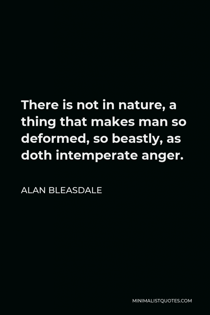 Alan Bleasdale Quote - There is not in nature, a thing that makes man so deformed, so beastly, as doth intemperate anger.