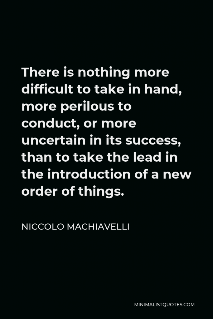 Niccolo Machiavelli Quote - There is nothing more difficult to take in hand, more perilous to conduct, or more uncertain in its success, than to take the lead in the introduction of a new order of things.