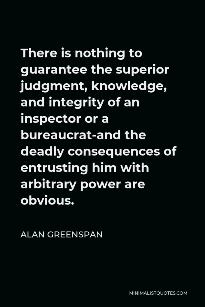Alan Greenspan Quote - There is nothing to guarantee the superior judgment, knowledge, and integrity of an inspector or a bureaucrat-and the deadly consequences of entrusting him with arbitrary power are obvious.