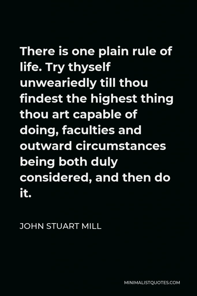 John Stuart Mill Quote - There is one plain rule of life. Try thyself unweariedly till thou findest the highest thing thou art capable of doing, faculties and outward circumstances being both duly considered, and then do it.
