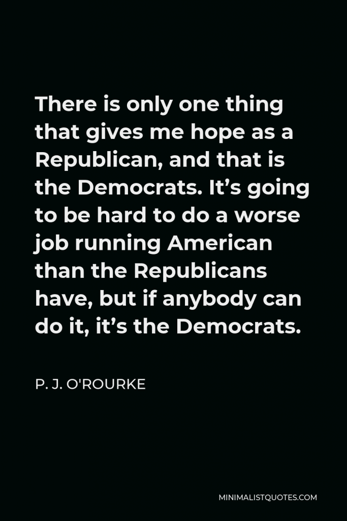 P. J. O'Rourke Quote - There is only one thing that gives me hope as a Republican, and that is the Democrats. It’s going to be hard to do a worse job running American than the Republicans have, but if anybody can do it, it’s the Democrats.