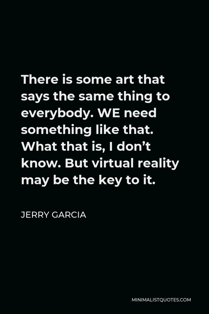 Jerry Garcia Quote - There is some art that says the same thing to everybody. WE need something like that. What that is, I don’t know. But virtual reality may be the key to it.