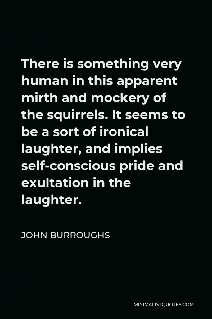 John Burroughs Quote - There is something very human in this apparent mirth and mockery of the squirrels. It seems to be a sort of ironical laughter, and implies self-conscious pride and exultation in the laughter.