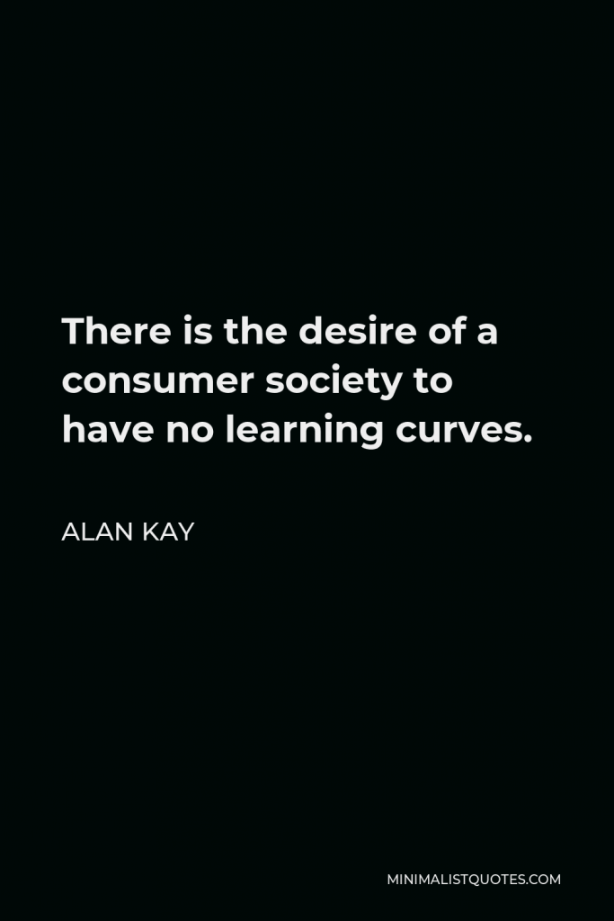 Alan Kay Quote - There is the desire of a consumer society to have no learning curves.