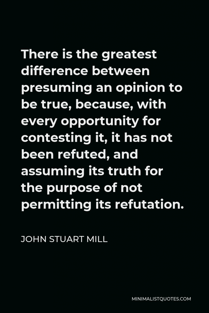 John Stuart Mill Quote - There is the greatest difference between presuming an opinion to be true, because, with every opportunity for contesting it, it has not been refuted, and assuming its truth for the purpose of not permitting its refutation.