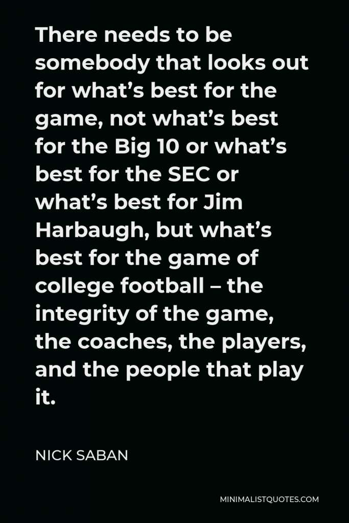Nick Saban Quote - There needs to be somebody that looks out for what’s best for the game, not what’s best for the Big 10 or what’s best for the SEC or what’s best for Jim Harbaugh, but what’s best for the game of college football – the integrity of the game, the coaches, the players, and the people that play it.
