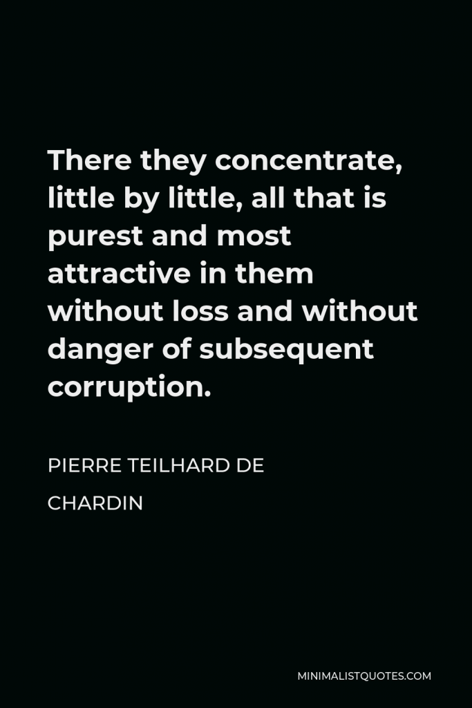 Pierre Teilhard de Chardin Quote - There they concentrate, little by little, all that is purest and most attractive in them without loss and without danger of subsequent corruption.