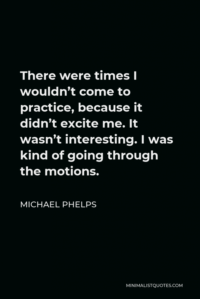 Michael Phelps Quote - There were times I wouldn’t come to practice, because it didn’t excite me. It wasn’t interesting. I was kind of going through the motions.