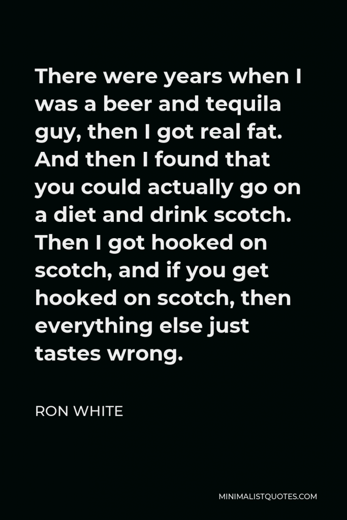Ron White Quote - There were years when I was a beer and tequila guy, then I got real fat. And then I found that you could actually go on a diet and drink scotch. Then I got hooked on scotch, and if you get hooked on scotch, then everything else just tastes wrong.