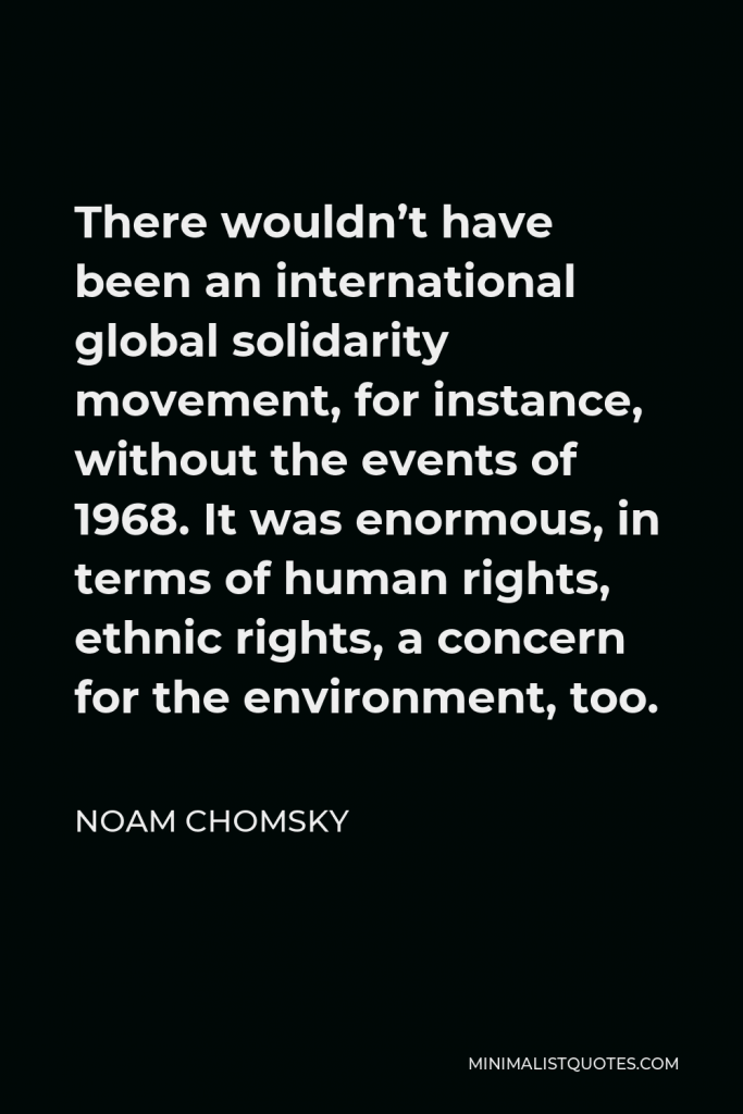 Noam Chomsky Quote - There wouldn’t have been an international global solidarity movement, for instance, without the events of 1968. It was enormous, in terms of human rights, ethnic rights, a concern for the environment, too.