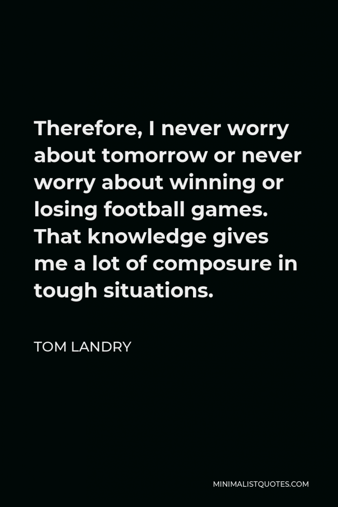 Tom Landry Quote - Therefore, I never worry about tomorrow or never worry about winning or losing football games. That knowledge gives me a lot of composure in tough situations.