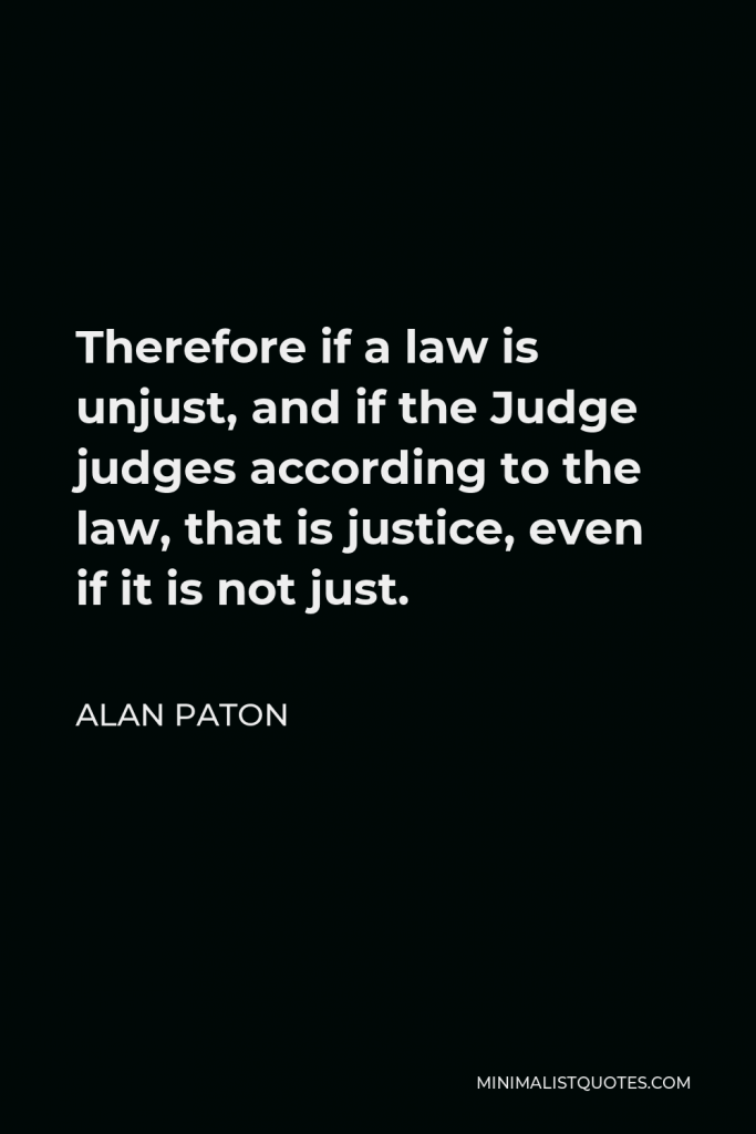 Alan Paton Quote - Therefore if a law is unjust, and if the Judge judges according to the law, that is justice, even if it is not just.