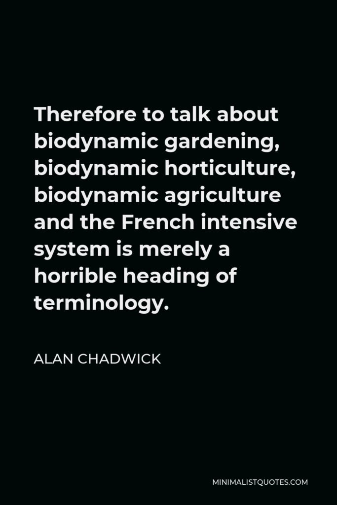 Alan Chadwick Quote - Therefore to talk about biodynamic gardening, biodynamic horticulture, biodynamic agriculture and the French intensive system is merely a horrible heading of terminology.