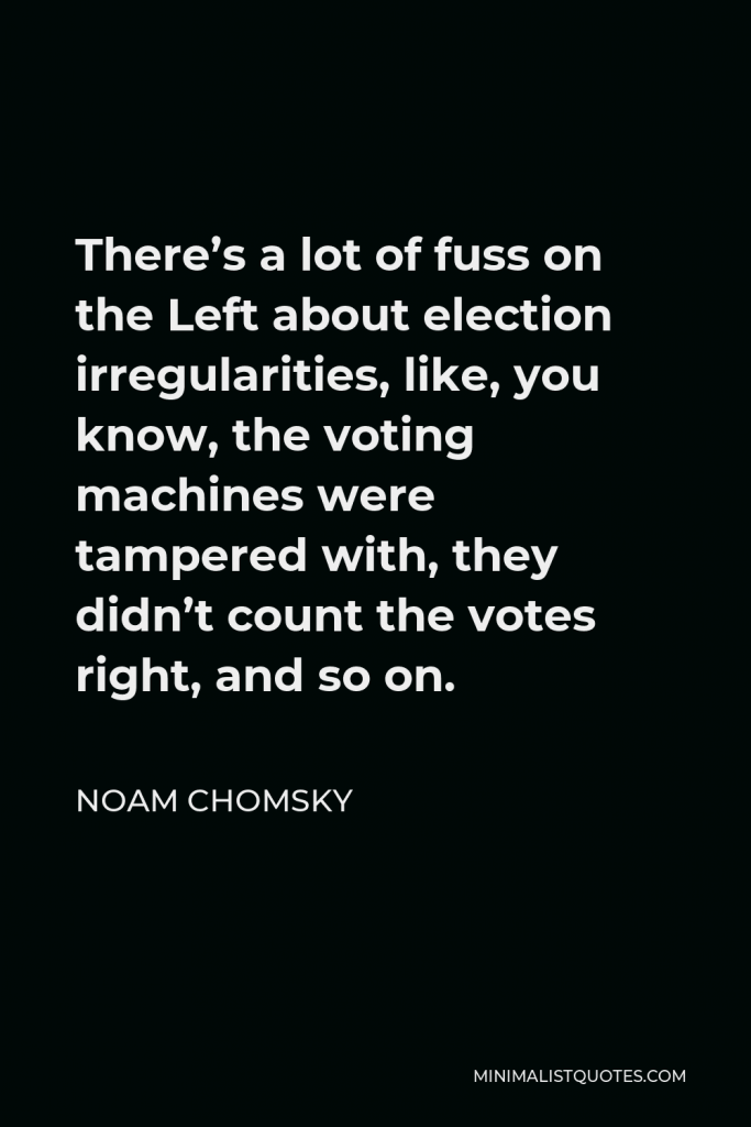 Noam Chomsky Quote - There’s a lot of fuss on the Left about election irregularities, like, you know, the voting machines were tampered with, they didn’t count the votes right, and so on.
