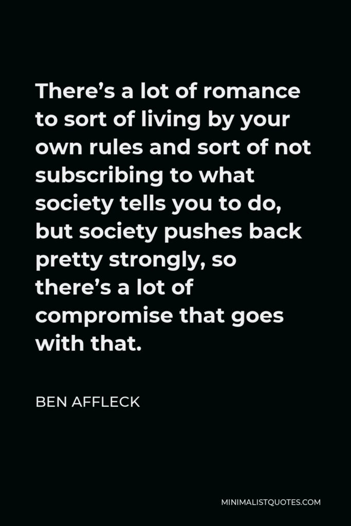 Ben Affleck Quote - There’s a lot of romance to sort of living by your own rules and sort of not subscribing to what society tells you to do, but society pushes back pretty strongly, so there’s a lot of compromise that goes with that.