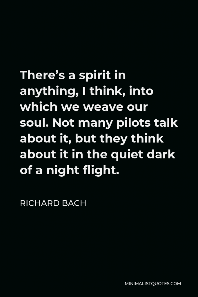 Richard Bach Quote - There’s a spirit in anything, I think, into which we weave our soul. Not many pilots talk about it, but they think about it in the quiet dark of a night flight.