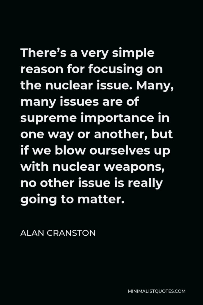 Alan Cranston Quote - There’s a very simple reason for focusing on the nuclear issue. Many, many issues are of supreme importance in one way or another, but if we blow ourselves up with nuclear weapons, no other issue is really going to matter.
