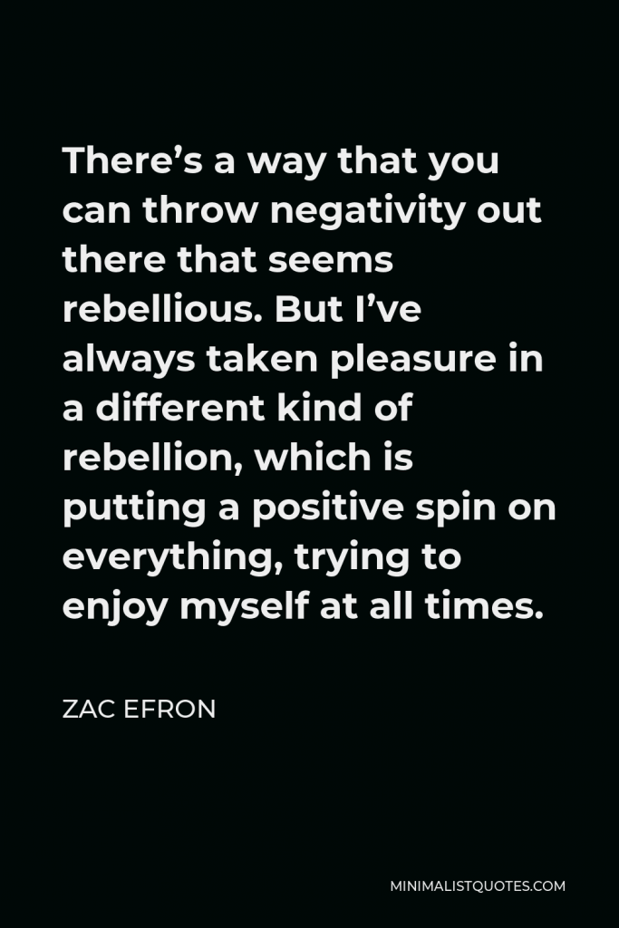 Zac Efron Quote - There’s a way that you can throw negativity out there that seems rebellious. But I’ve always taken pleasure in a different kind of rebellion, which is putting a positive spin on everything, trying to enjoy myself at all times.