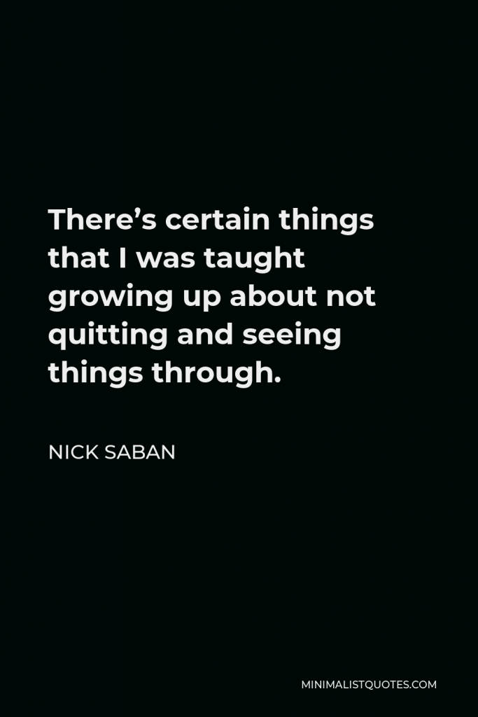 Nick Saban Quote - There’s certain things that I was taught growing up about not quitting and seeing things through.