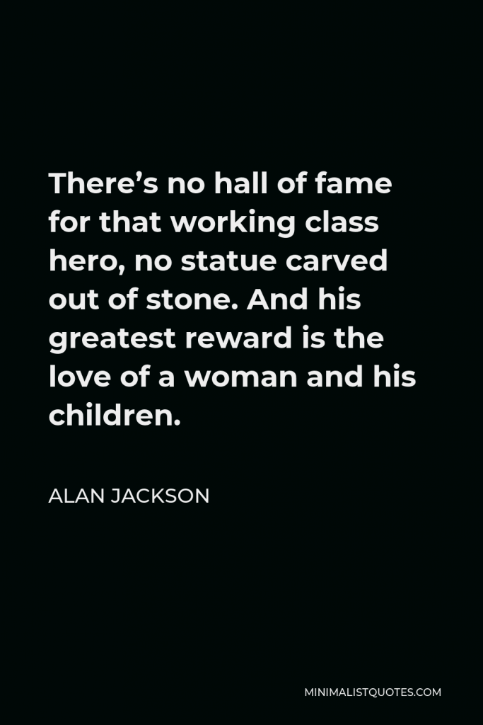 Alan Jackson Quote - There’s no hall of fame for that working class hero, no statue carved out of stone. And his greatest reward is the love of a woman and his children.