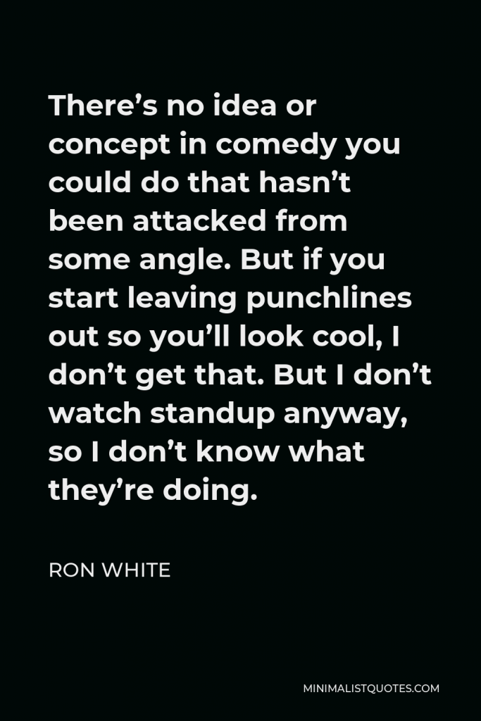 Ron White Quote - There’s no idea or concept in comedy you could do that hasn’t been attacked from some angle. But if you start leaving punchlines out so you’ll look cool, I don’t get that. But I don’t watch standup anyway, so I don’t know what they’re doing.
