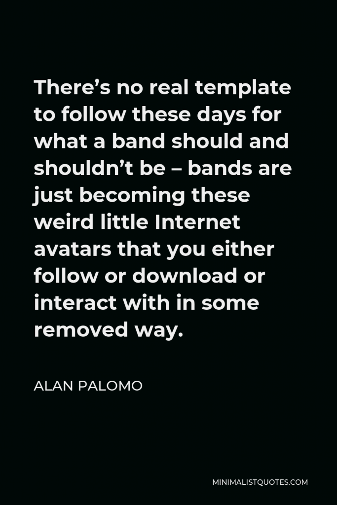 Alan Palomo Quote - There’s no real template to follow these days for what a band should and shouldn’t be – bands are just becoming these weird little Internet avatars that you either follow or download or interact with in some removed way.