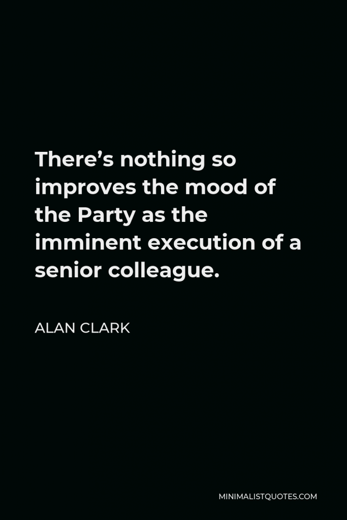Alan Clark Quote - There’s nothing so improves the mood of the Party as the imminent execution of a senior colleague.