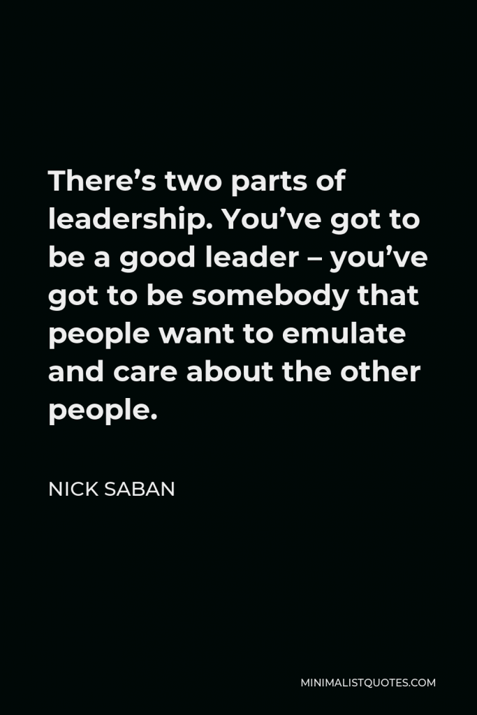Nick Saban Quote - There’s two parts of leadership. You’ve got to be a good leader – you’ve got to be somebody that people want to emulate and care about the other people.