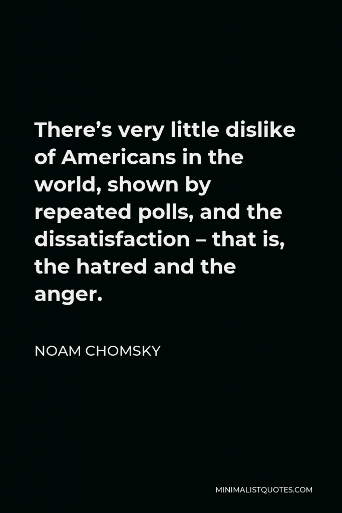 Noam Chomsky Quote - There’s very little dislike of Americans in the world, shown by repeated polls, and the dissatisfaction – that is, the hatred and the anger.