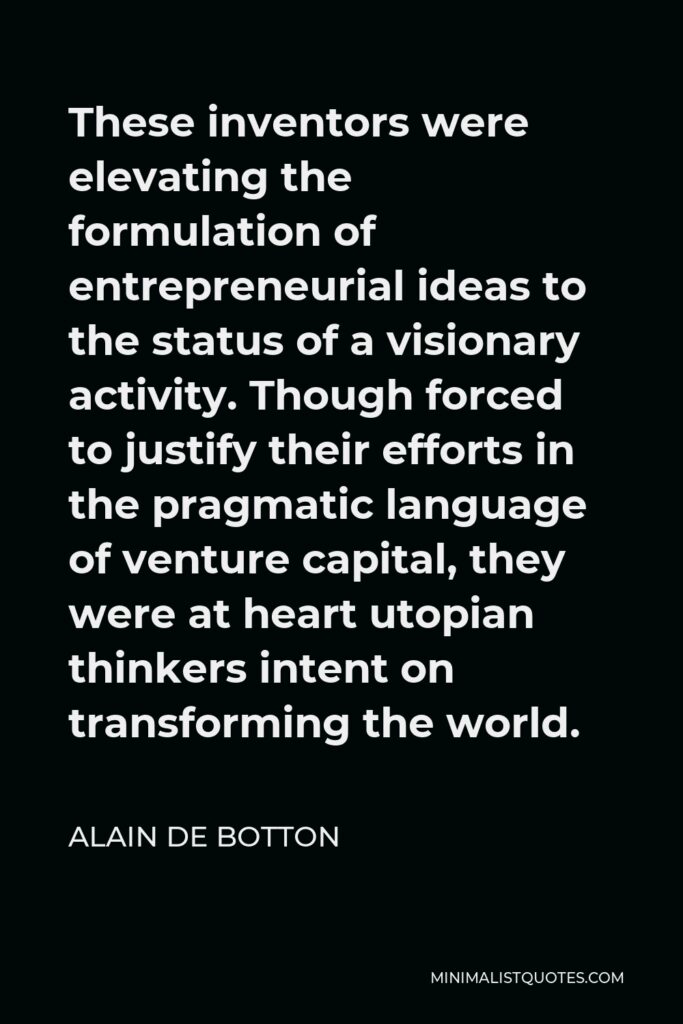 Alain de Botton Quote - These inventors were elevating the formulation of entrepreneurial ideas to the status of a visionary activity. Though forced to justify their efforts in the pragmatic language of venture capital, they were at heart utopian thinkers intent on transforming the world.