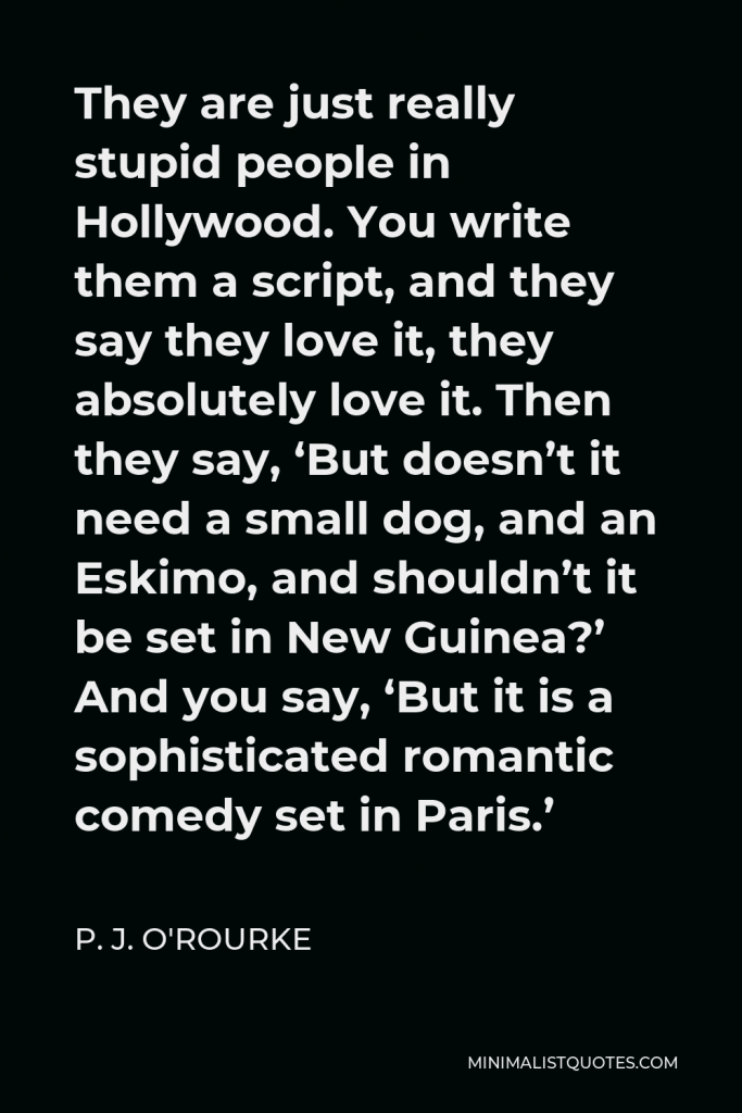 P. J. O'Rourke Quote - They are just really stupid people in Hollywood. You write them a script, and they say they love it, they absolutely love it. Then they say, ‘But doesn’t it need a small dog, and an Eskimo, and shouldn’t it be set in New Guinea?’ And you say, ‘But it is a sophisticated romantic comedy set in Paris.’