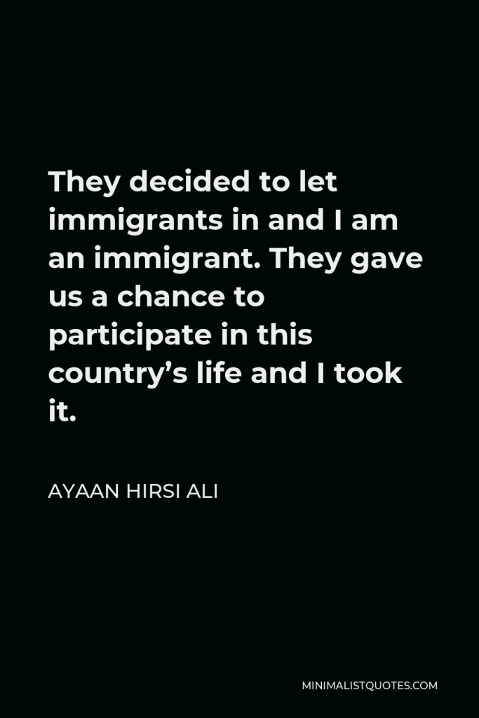 Ayaan Hirsi Ali Quote - They decided to let immigrants in and I am an immigrant. They gave us a chance to participate in this country’s life and I took it.