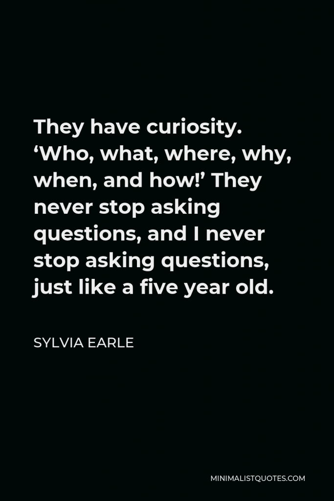 Sylvia Earle Quote - They have curiosity. ‘Who, what, where, why, when, and how!’ They never stop asking questions, and I never stop asking questions, just like a five year old.