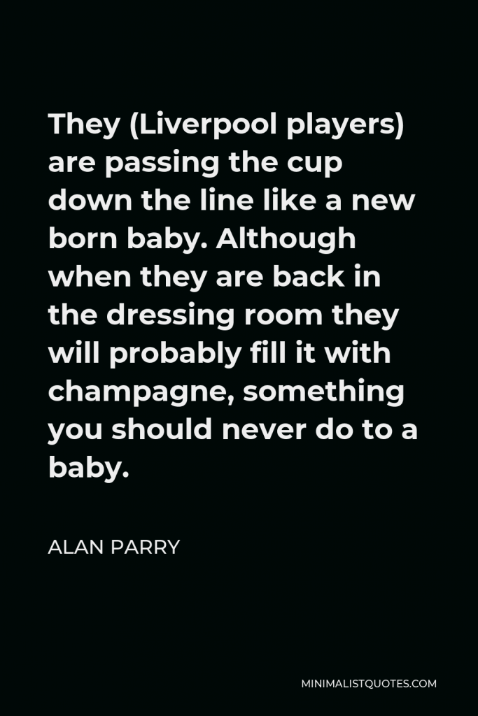 Alan Parry Quote - They (Liverpool players) are passing the cup down the line like a new born baby. Although when they are back in the dressing room they will probably fill it with champagne, something you should never do to a baby.