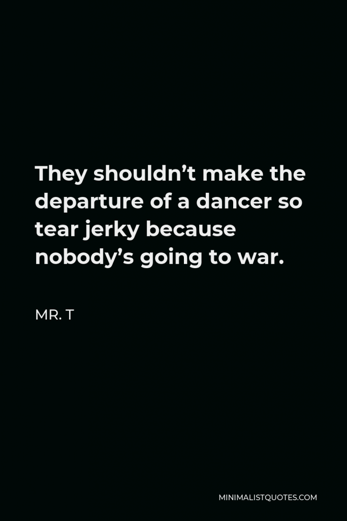 Mr. T Quote - They shouldn’t make the departure of a dancer so tear jerky because nobody’s going to war.