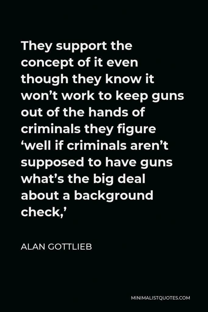 Alan Gottlieb Quote - They support the concept of it even though they know it won’t work to keep guns out of the hands of criminals they figure ‘well if criminals aren’t supposed to have guns what’s the big deal about a background check,’