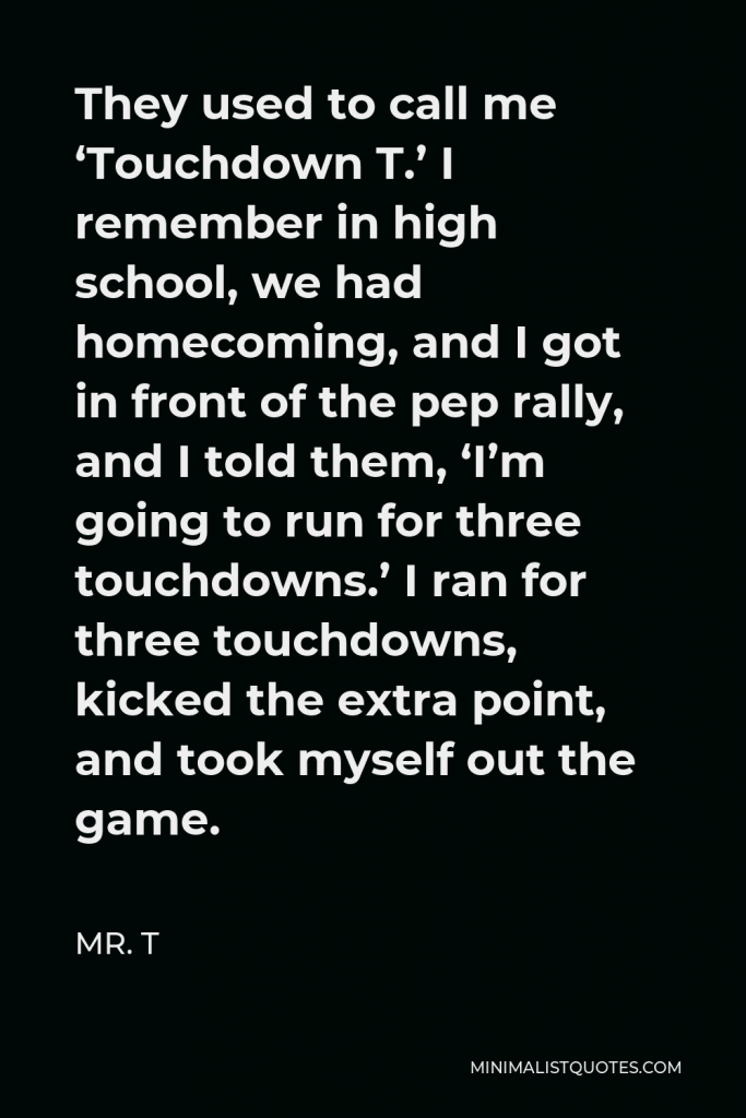 Mr. T Quote - They used to call me ‘Touchdown T.’ I remember in high school, we had homecoming, and I got in front of the pep rally, and I told them, ‘I’m going to run for three touchdowns.’ I ran for three touchdowns, kicked the extra point, and took myself out the game.