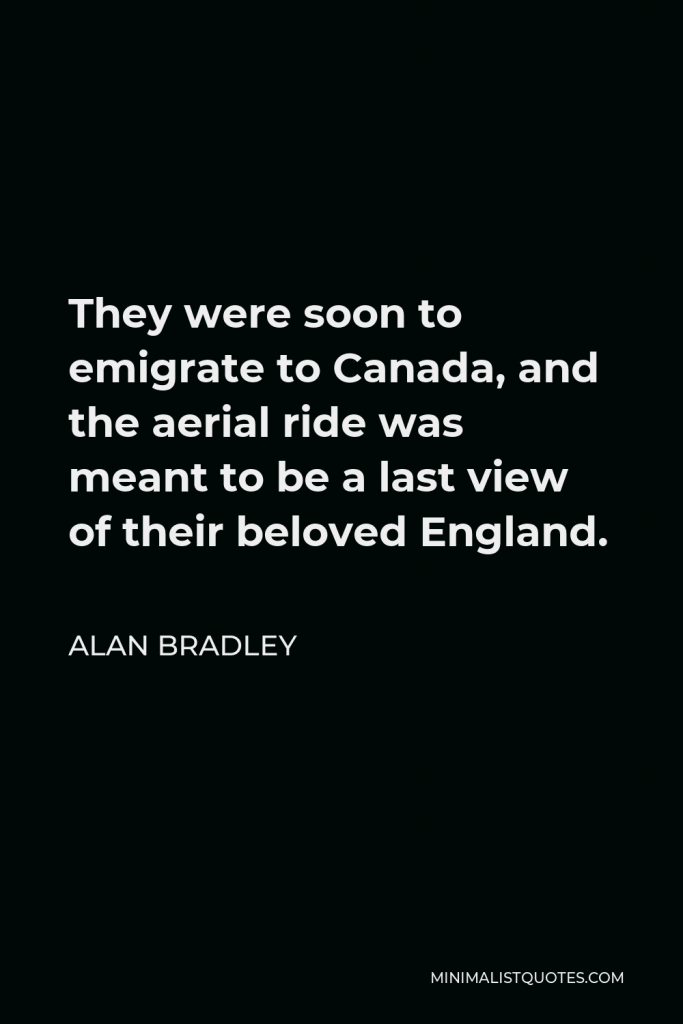Alan Bradley Quote - They were soon to emigrate to Canada, and the aerial ride was meant to be a last view of their beloved England.