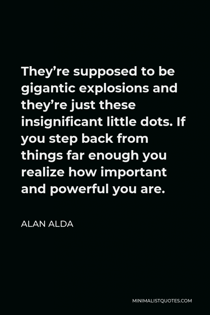 Alan Alda Quote - They’re supposed to be gigantic explosions and they’re just these insignificant little dots. If you step back from things far enough you realize how important and powerful you are.