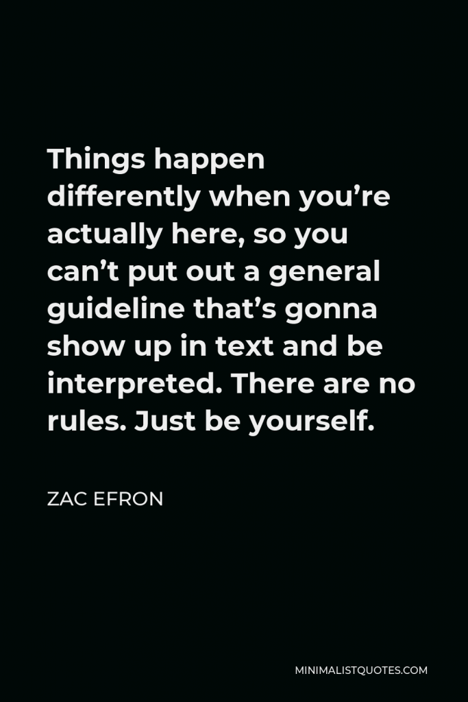 Zac Efron Quote - Things happen differently when you’re actually here, so you can’t put out a general guideline that’s gonna show up in text and be interpreted. There are no rules. Just be yourself.