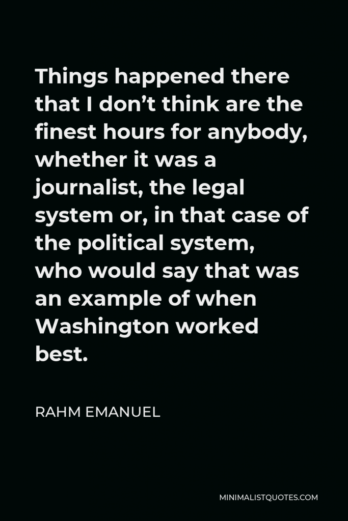 Rahm Emanuel Quote - Things happened there that I don’t think are the finest hours for anybody, whether it was a journalist, the legal system or, in that case of the political system, who would say that was an example of when Washington worked best.