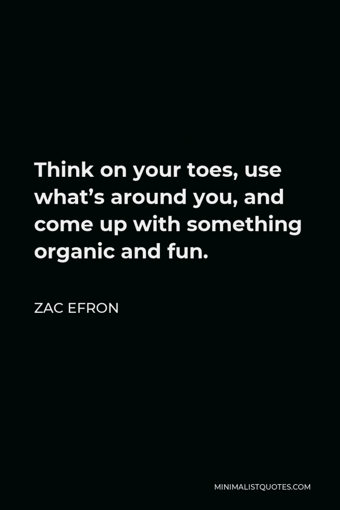 Zac Efron Quote - Think on your toes, use what’s around you, and come up with something organic and fun.