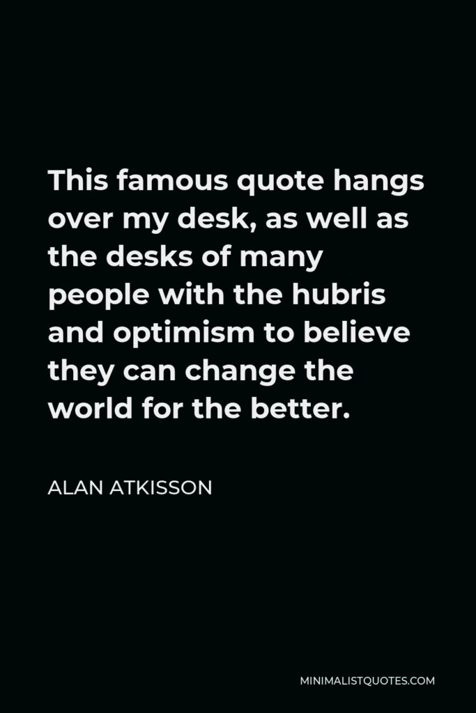 Alan AtKisson Quote - This famous quote hangs over my desk, as well as the desks of many people with the hubris and optimism to believe they can change the world for the better.