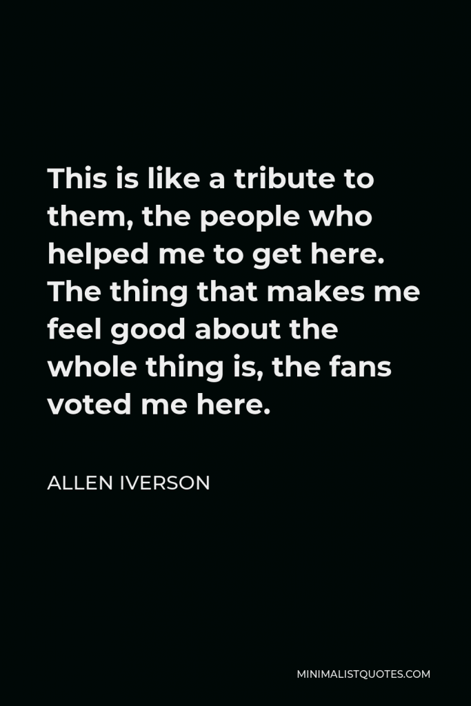 Allen Iverson Quote - This is like a tribute to them, the people who helped me to get here. The thing that makes me feel good about the whole thing is, the fans voted me here.