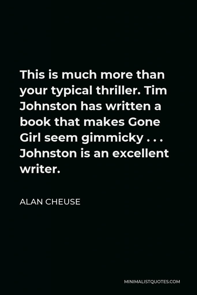 Alan Cheuse Quote - This is much more than your typical thriller. Tim Johnston has written a book that makes Gone Girl seem gimmicky . . . Johnston is an excellent writer.