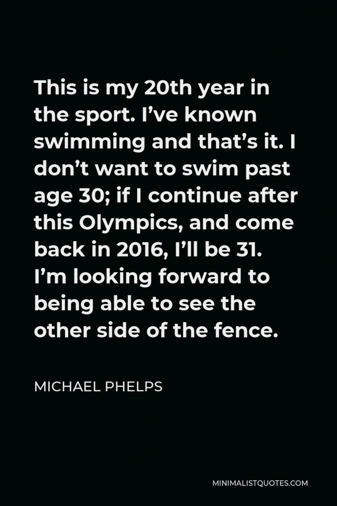 Michael Phelps Quote - This is my 20th year in the sport. I’ve known swimming and that’s it. I don’t want to swim past age 30; if I continue after this Olympics, and come back in 2016, I’ll be 31. I’m looking forward to being able to see the other side of the fence.