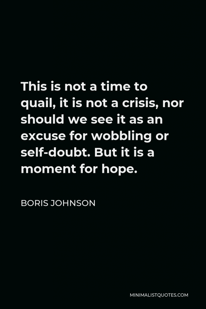 Boris Johnson Quote - This is not a time to quail, it is not a crisis, nor should we see it as an excuse for wobbling or self-doubt. But it is a moment for hope.
