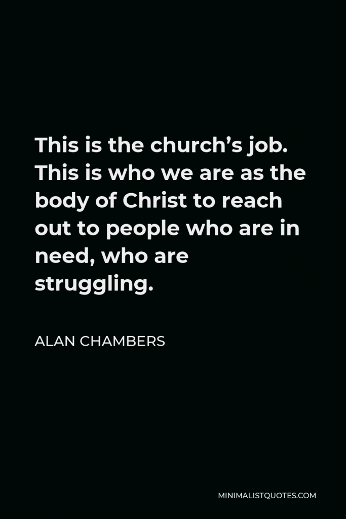 Alan Chambers Quote - This is the church’s job. This is who we are as the body of Christ to reach out to people who are in need, who are struggling.
