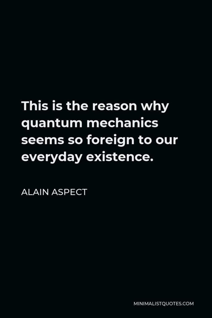 Alain Aspect Quote - This is the reason why quantum mechanics seems so foreign to our everyday existence.